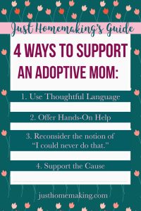 Just Homemaking's Guide: 4 Ways to Support an Adoptive Mom:
1. Use thoughtful language
2. Offer hands on help
3. Reconsider the notion "I could never do that"
4. Support the Cause