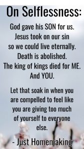 Quote on selflessness: God gave his SON for us. Jesus took our sin so we could live eternally. Death is abolished. The king of kings died for ME. And YOU. Let that soak in when you are compelled to feel like you are giving too much of yourself to everyone. --Just Homemaking
