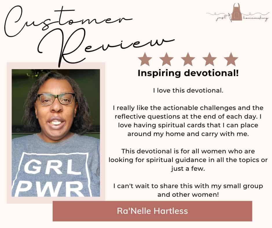 Customer Review for Heart Change for Homemakers devotional book by Just Homemaking:

Five stars. Inspiring devotional!

I love this devotional.
I really like the actionable challenges and the reflective questions at the end of each day. I love having spiritual cards that I can place around my home and carry with me.
This devotional is for all women who are looking for spiritual guidance in all the topics or just a few.
I can't wait to share this with my small group and other women!
-Ra'Nelle Hartless