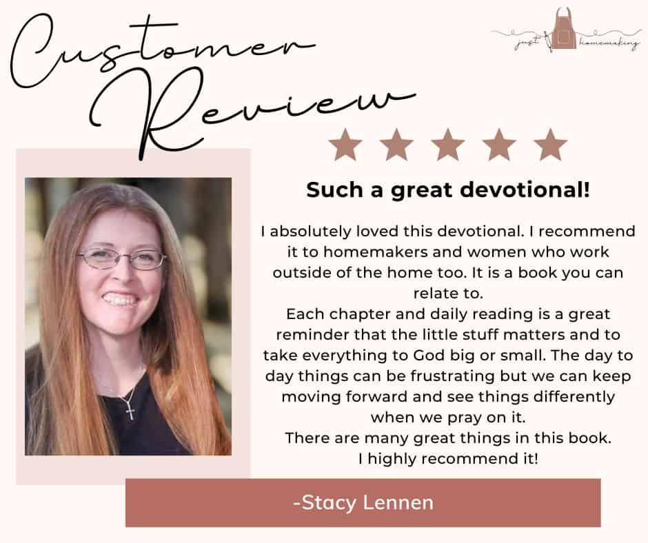 Customer Review for Heart Change for Homemakers devotional book by Just Homemaking:

Five stars. Such a great devotional! I absolutely loved this devotional. I recommend it to homemakers and women who work outside of the home too. It is a book you can relate to.
Each chapter and daily reading is a great reminder that the little stuff matters and to take everything to God big or small. The day to day things can be frustrating but we can keep moving forward and see things differently when we pray on it.
There are many great things in this book. I highly recommend it!
-Stacy Lennen