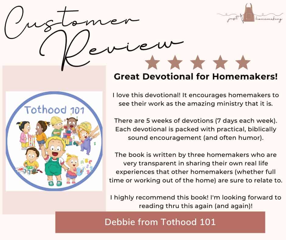 Customer Review for Heart Change for Homemakers devotional book by Just Homemaking:

Five stars. Great devotional for homemakers!
I love this devotional! It encourages homemakers to see their work as the amazing ministry that it is.
There are 5 weeks of devotions (7 days each week). Each devotional is packed with practical, biblically sound encouragement (and often humor).
The book is written by three homemakers who are very transparent in sharing their own real life experiences that other homemakers (whether full time or working out of the home) are sure to relate to.
I highly recommend this book! I'm looking forward to reading thru this again (and again)!
-Debbie from Tothood 101