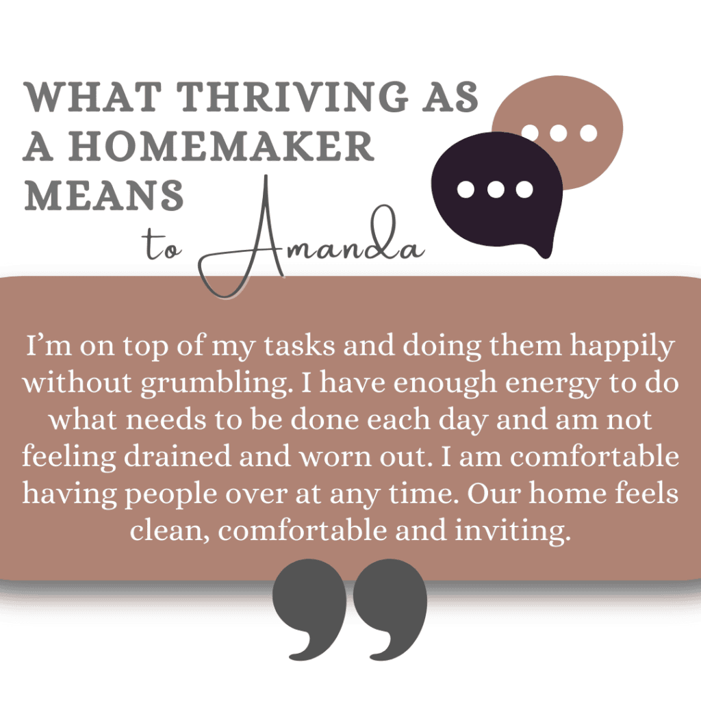 What thriving as a homemaker means to Amanda: I’m on top of my tasks and doing them happily without grumbling. I have enough energy to do what needs to be done each day and am not feeling drained and worn out. I am comfortable having people over at any time. Our home feels clean, comfortable and inviting.