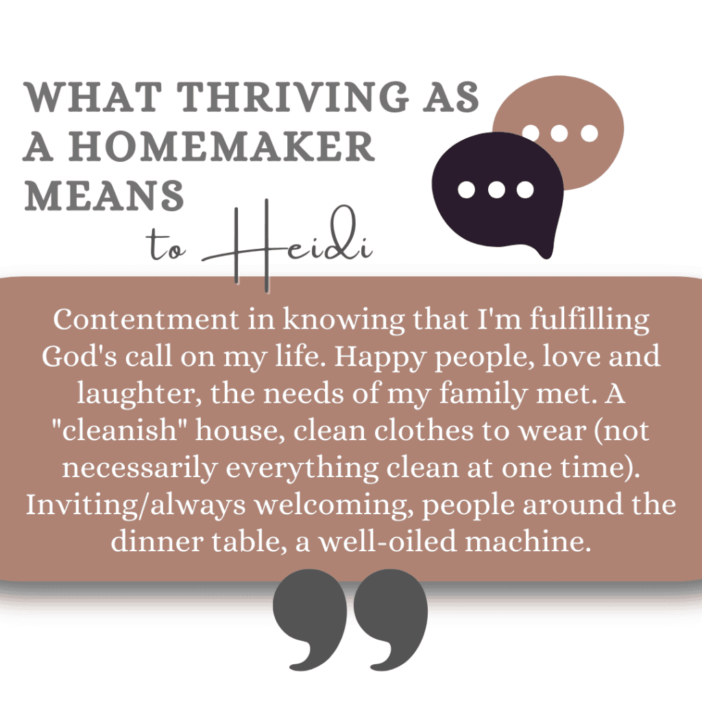 What thriving as a homemaker means to Heidi: Contentment in knowing that I'm fulfilling God's call on my life. Happy people, love and laughter, the needs of my family met. A "cleanish" house, clean clothes to wear (not necessarily everything clean at one time). Inviting/always welcoming, people around the dinner table, a well-oiled machine.