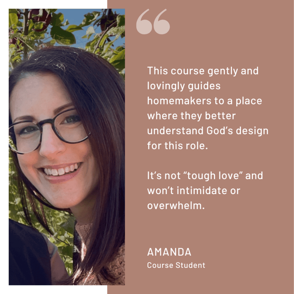 Quote from Course Student Amanda:
"This course gently and lovingly guides homemakers to a place where they better understand God's design for this role. It's not 'tough love' and won't intimidate or overwhelm."