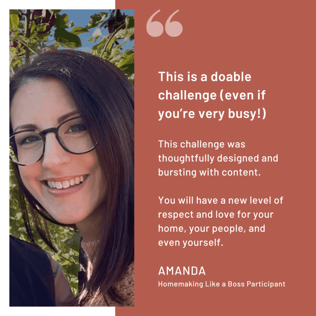 Homemaking Challenge Review: "This is a doable challenge (even if you’re very busy!) This challenge was thoughtfully designed and bursting with content. You will have a new level of respect and love for your home, your people, and even yourself." -Amanda, Homemaking Like a Boss Participant