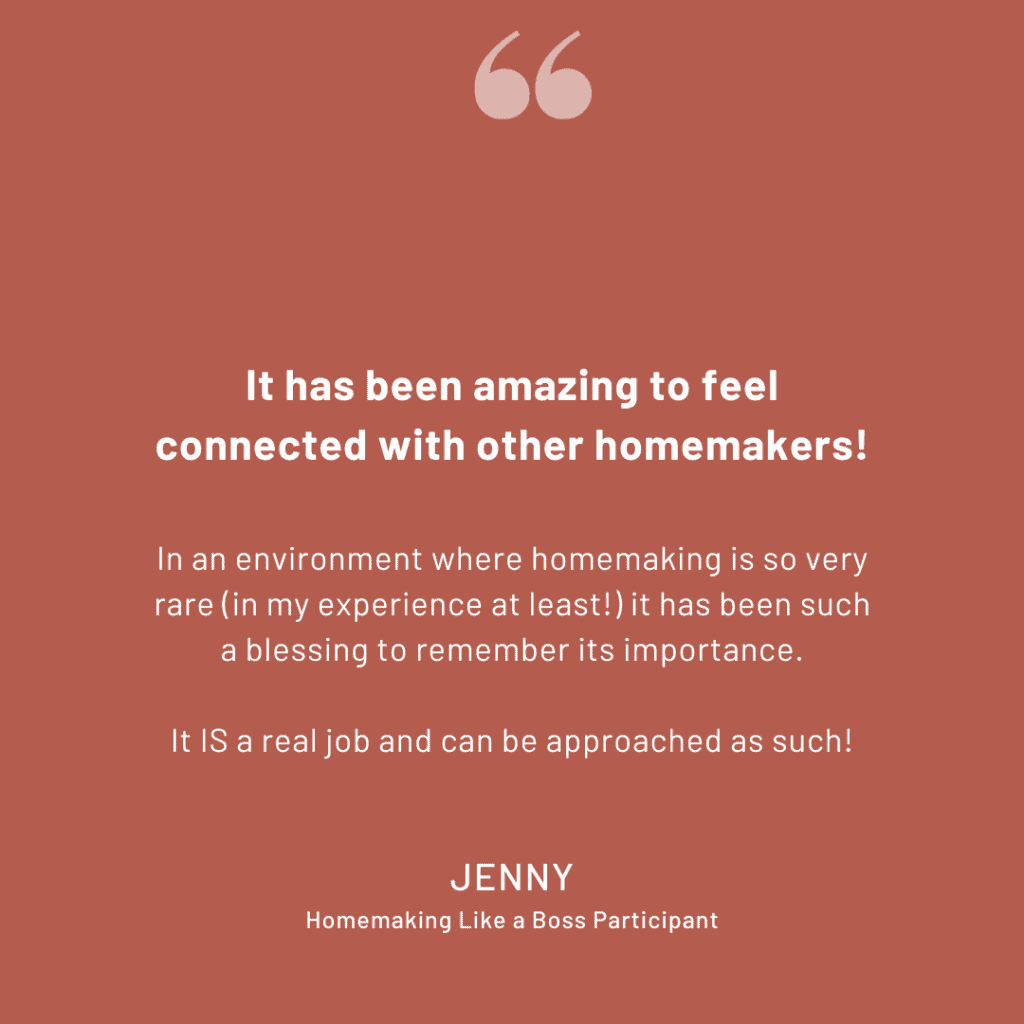 Homemaking Challenge Review: "It has been amazing to feel connected with other homemakers! In an environment where homemaking is so very rare (in my experience at least!) it has been such a blessing to remember its importance. It IS a real job and can be approached as such!" -Jenny, Homemaking Like a Boss Participant