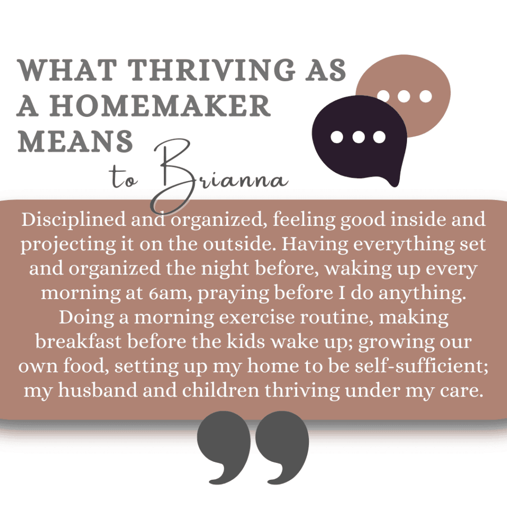What thriving as a homemaker means to Brianna: "Disciplined and organized, feeling good inside and projecting it on the outside. Having everything set and organized the night before, waking up every morning at 6am, praying before I do anything. Doing a morning exercise routine, making breakfast before the kids wake up; growing our own food, setting up my home to be self-sufficient; my husband and children thriving under my care."
