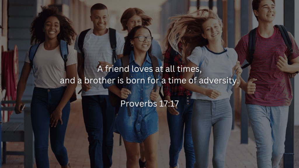 (Tweens walking around school together)
Back to school devotions:
A friend loves at all times, and a brother is born for a time of adversity.

Proverbs 17:17