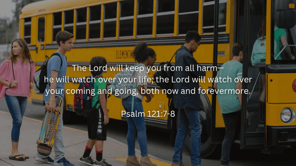 (kids getting on a school's)
Back to school devotions
The Lord will keep you from all harm—he will watch over your life; the Lord will watch over your coming and going both now and forevermore.

Psalm 121:7-8